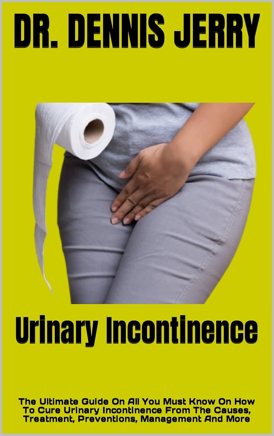 Urinary Incontinence : The Ultimate Guide On All You Must Know On How To Cure Urinary Incontinence From The Causes, Treatment, Preventions, Management And More