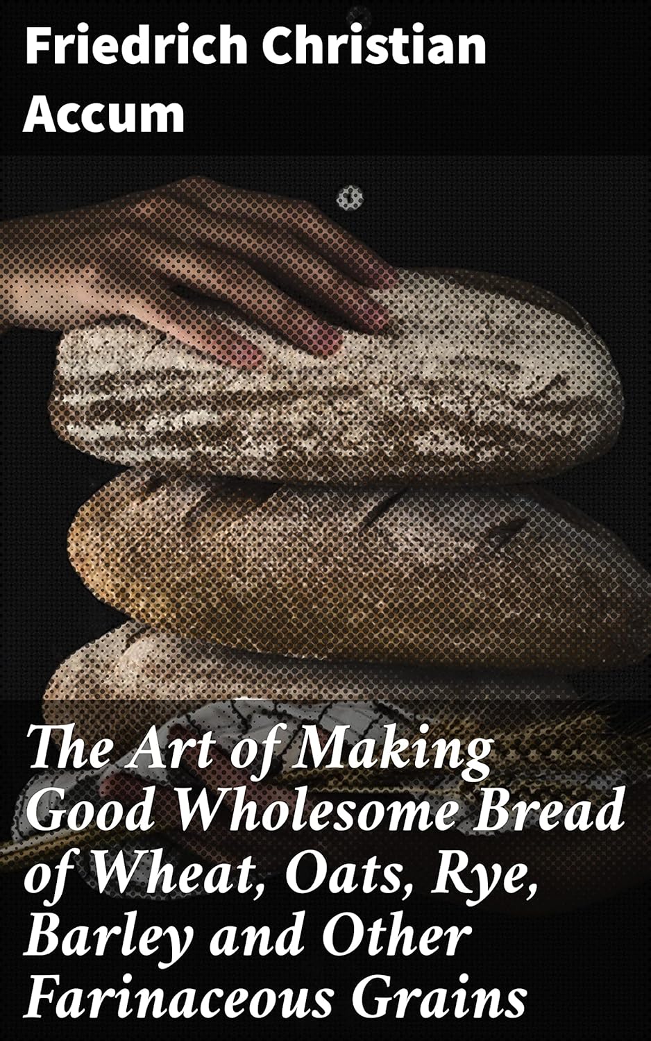 The Art of Making Good Wholesome Bread of Wheat, Oats, Rye, Barley and Other Farinaceous Grains: A Comprehensive Guide to Baking Wholesome Bread with Various Grains